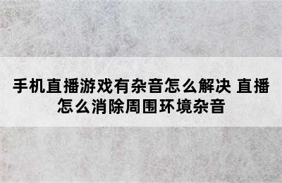 手机直播游戏有杂音怎么解决 直播怎么消除周围环境杂音